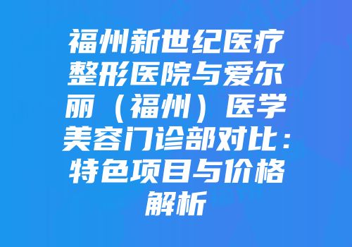 福州新世纪医疗整形医院与爱尔丽（福州）医学美容门诊部对比：特色项目与价格解析