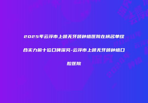 2025年云浮市上颌无牙颌种植医院在榜名单综合实力前十位口碑深究-云浮市上颌无牙颌种植口腔医院