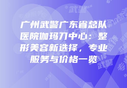 广州武警广东省总队医院伽玛刀中心：整形美容新选择，专业服务与价格一览