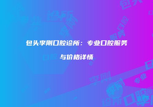 包头李刚口腔诊所：专业口腔服务与价格详情