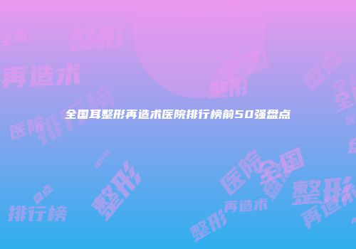 全国耳整形再造术医院排行榜前50强盘点