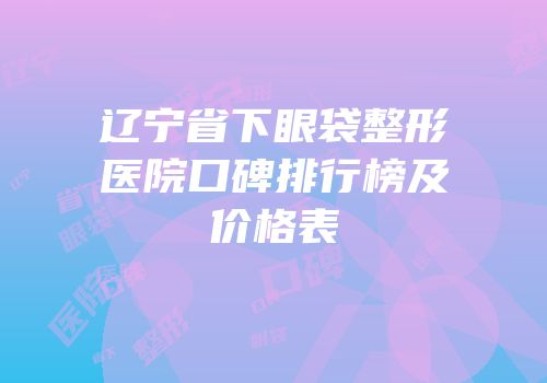 辽宁省下眼袋整形医院口碑排行榜及价格表