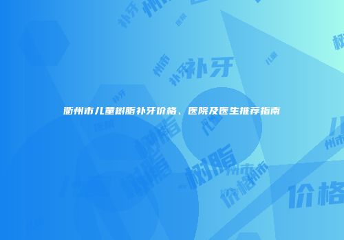 衢州市儿童树脂补牙价格、医院及医生推荐指南