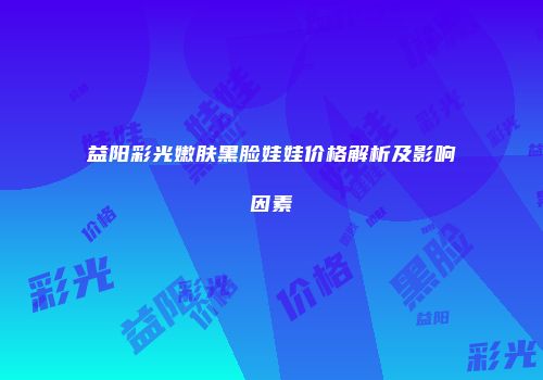 益阳彩光嫩肤黑脸娃娃价格解析及影响因素