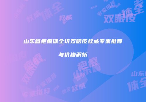 山东省疤痕体全切双眼皮权威专家推荐与价格解析