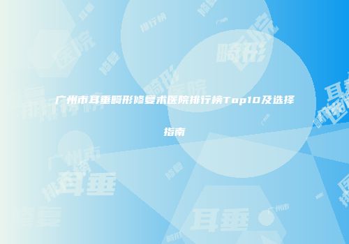 广州市耳垂畸形修复术医院排行榜Top10及选择指南