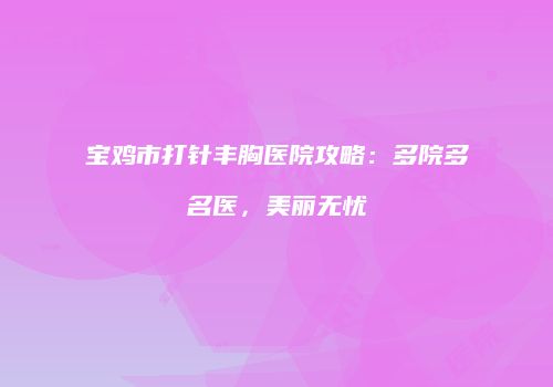 宝鸡市打针丰胸医院攻略：多院多名医，美丽无忧