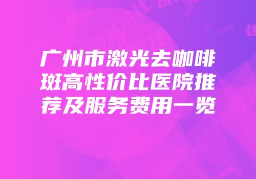 广州市激光去咖啡斑高性价比医院推荐及服务费用一览