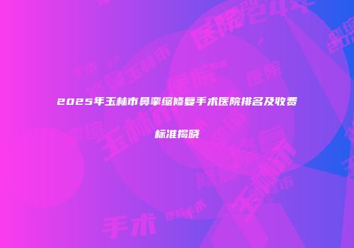 2025年玉林市鼻挛缩修复手术医院排名及收费标准揭晓