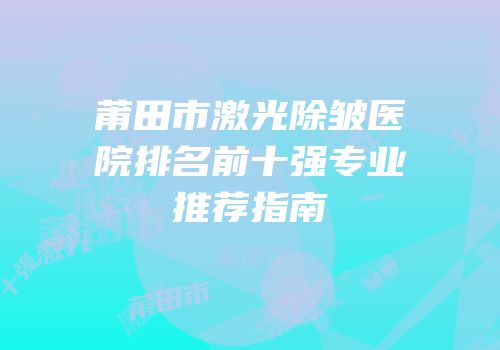 莆田市激光除皱医院排名前十强专业推荐指南