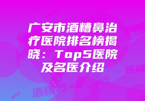 广安市酒糟鼻治疗医院排名榜揭晓：Top5医院及名医介绍