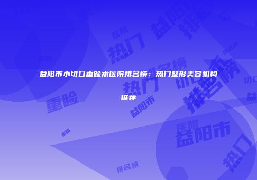 益阳市小切口重睑术医院排名榜：热门整形美容机构推荐