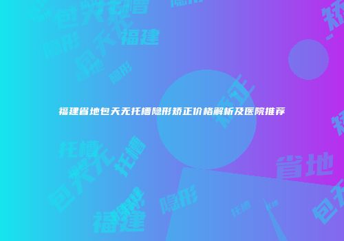 福建省地包天无托槽隐形矫正价格解析及医院推荐