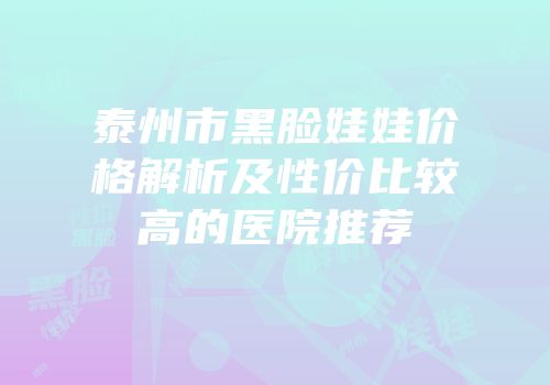 泰州市黑脸娃娃价格解析及性价比较高的医院推荐
