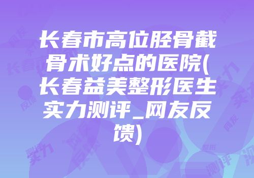 长春市高位胫骨截骨术好点的医院(长春益美整形医生实力测评_网友反馈)