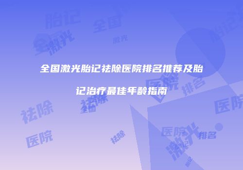 全国激光胎记祛除医院排名推荐及胎记治疗最佳年龄指南