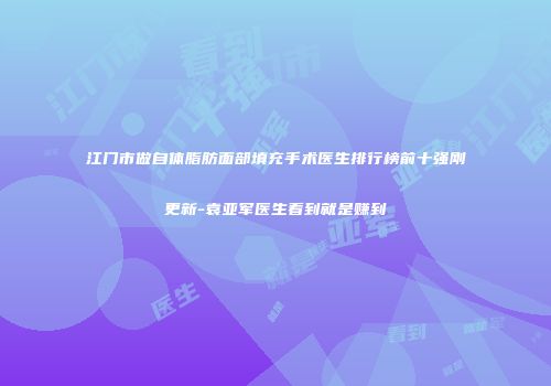 江门市做自体脂肪面部填充手术医生排行榜前十强刚更新-袁亚军医生看到就是赚到