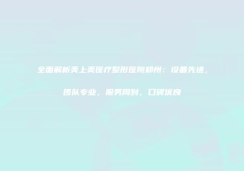 全面解析美上美医疗整形医院郑州：设备先进，团队专业，服务周到，口碑优良