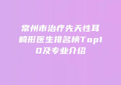 常州市治疗先天性耳畸形医生排名榜Top10及专业介绍
