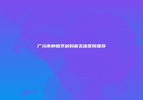 广元市种植牙材料前五佳医院推荐