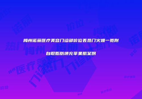 梅州诺丽医疗美容门诊部价位表热门火爆一览附自取脂肪填充苹果肌案例