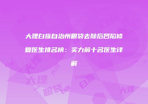 大理白族自治州眼袋去除后凹陷修复医生排名榜：实力前十名医生详解