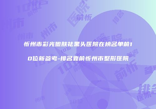 忻州市彩光嫩肤祛黑头医院在榜名单前10位新参考-排名靠前忻州市整形医院