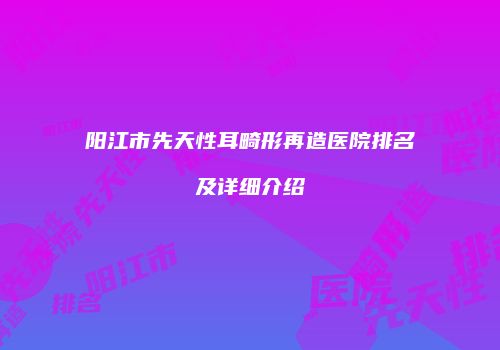 阳江市先天性耳畸形再造医院排名及详细介绍