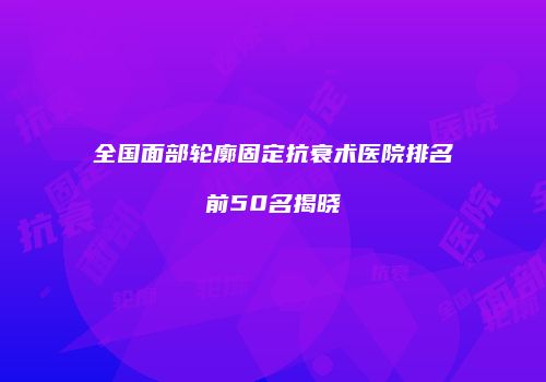 全国面部轮廓固定抗衰术医院排名前50名揭晓