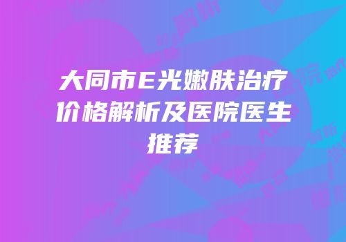 大同市E光嫩肤治疗价格解析及医院医生推荐