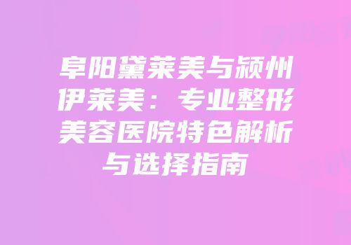 阜阳黛莱美与颍州伊莱美：专业整形美容医院特色解析与选择指南