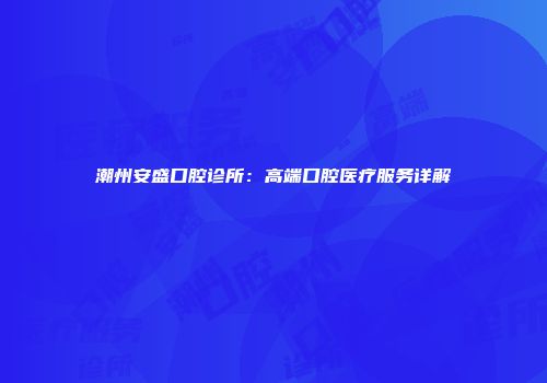 潮州安盛口腔诊所：高端口腔医疗服务详解