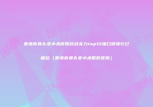 贵港市鼻头变小术医院综合实力top10强口碑排行已就位（贵港市鼻头变小术整形医院）