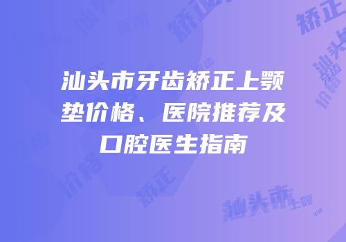 汕头市牙齿矫正上颚垫价格、医院推荐及口腔医生指南