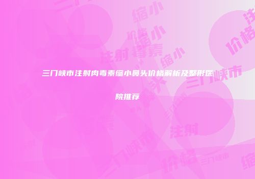三门峡市注射肉毒素缩小鼻头价格解析及整形医院推荐