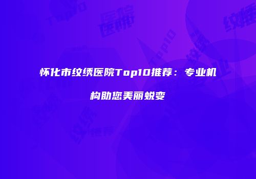 怀化市纹绣医院Top10推荐：专业机构助您美丽蜕变