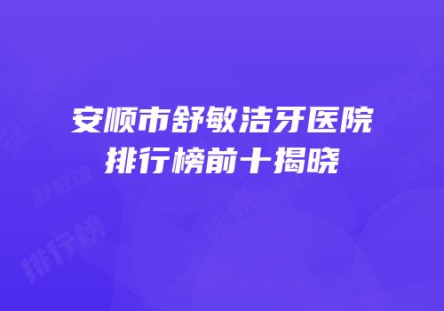 安顺市舒敏洁牙医院排行榜前十揭晓