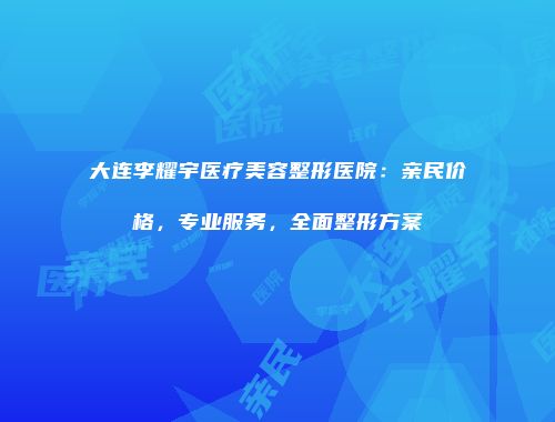 大连李耀宇医疗美容整形医院：亲民价格，专业服务，全面整形方案