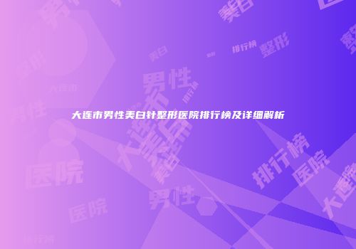 大连市男性美白针整形医院排行榜及详细解析