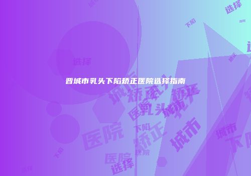 晋城市乳头下陷矫正医院选择指南