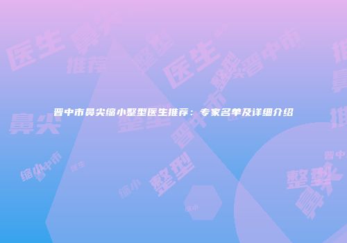 晋中市鼻尖缩小整型医生推荐：专家名单及详细介绍