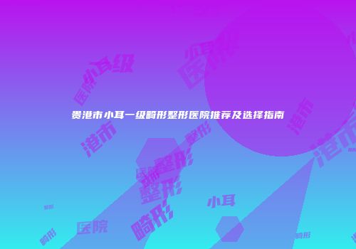 贵港市小耳一级畸形整形医院推荐及选择指南