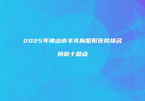 2025年佛山市丰乳胸整形医院排名榜前十盘点