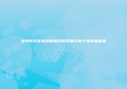 达州市淡化痘修复痘印医院排行前十及价格信息