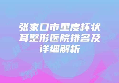 张家口市重度杯状耳整形医院排名及详细解析