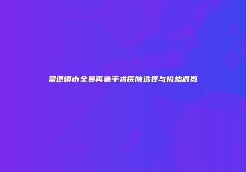 景德镇市全鼻再造手术医院选择与价格概览