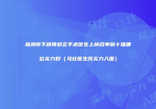 株洲市下颌骨矫正手术医生上榜名单前十强哪位实力好（马壮医生凭实力入围）