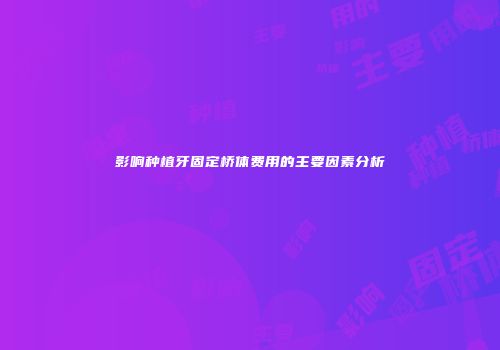 影响种植牙固定桥体费用的主要因素分析