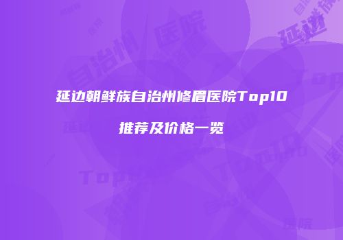 延边朝鲜族自治州修眉医院Top10推荐及价格一览