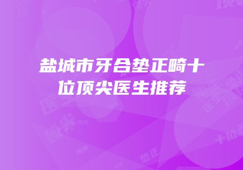 盐城市牙合垫正畸十位顶尖医生推荐